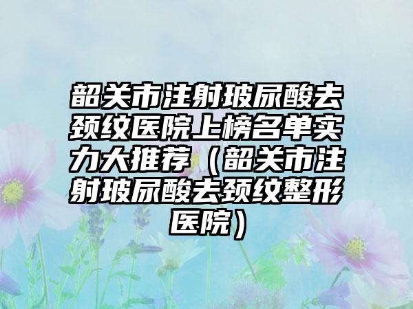 韶关市注射玻尿酸去颈纹医院上榜名单实力大推荐（韶关市注射玻尿酸去颈纹整形医院）