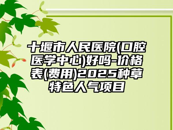 十堰市人民医院(口腔医学中心)好吗-价格表(费用)2025种草特色人气项目