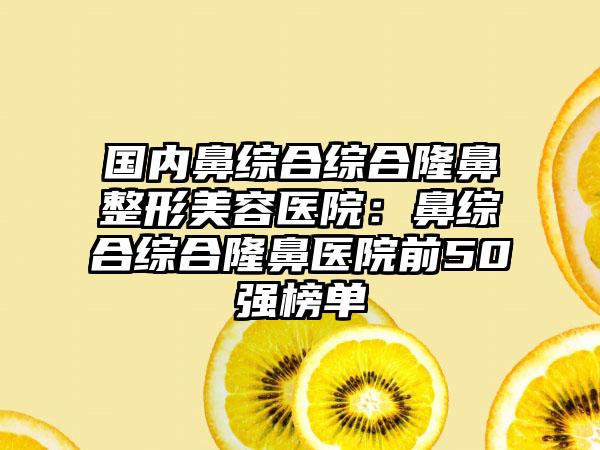 国内鼻综合综合隆鼻整形美容医院：鼻综合综合隆鼻医院前50强榜单