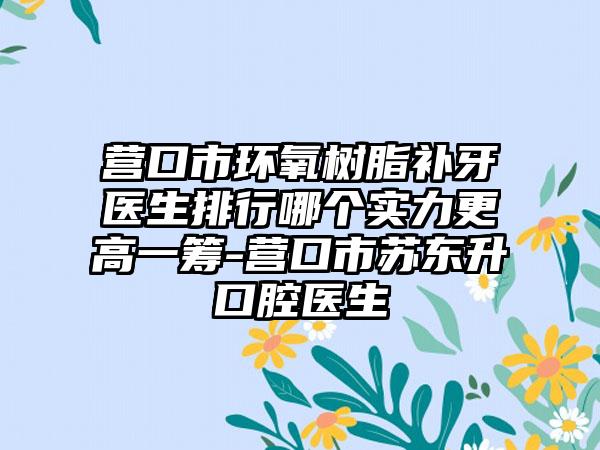 营口市环氧树脂补牙医生排行哪个实力更高一筹-营口市苏东升口腔医生