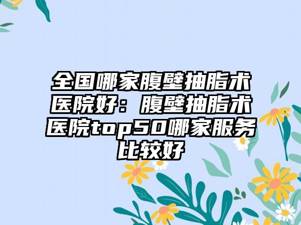 全国哪家腹壁抽脂术医院好：腹壁抽脂术医院top50哪家服务比较好