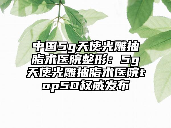 中国5g天使光雕抽脂术医院整形：5g天使光雕抽脂术医院top50权威发布