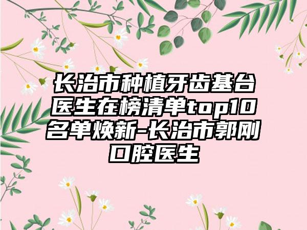 长治市种植牙齿基台医生在榜清单top10名单焕新-长治市郭刚口腔医生