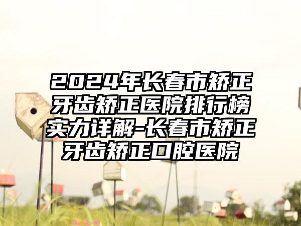 2024年长春市矫正牙齿矫正医院排行榜实力详解-长春市矫正牙齿矫正口腔医院