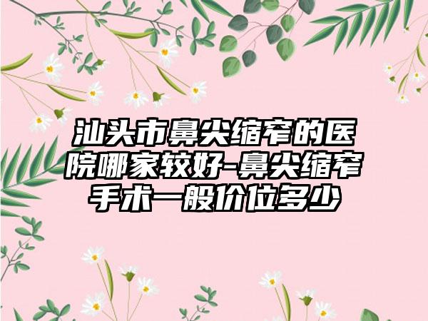 汕头市鼻尖缩窄的医院哪家较好-鼻尖缩窄手术一般价位多少