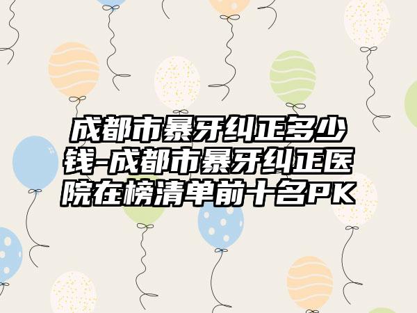 成都市暴牙纠正多少钱-成都市暴牙纠正医院在榜清单前十名PK