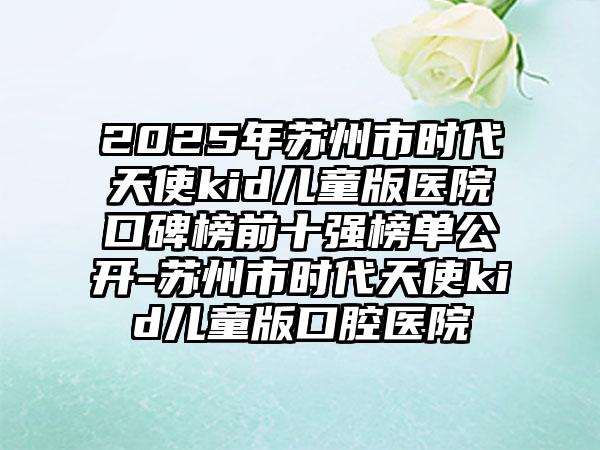 2025年苏州市时代天使kid儿童版医院口碑榜前十强榜单公开-苏州市时代天使kid儿童版口腔医院