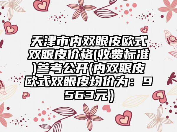 天津市内双眼皮欧式双眼皮价格(收费标准)参考公开(内双眼皮欧式双眼皮均价为：9563元）