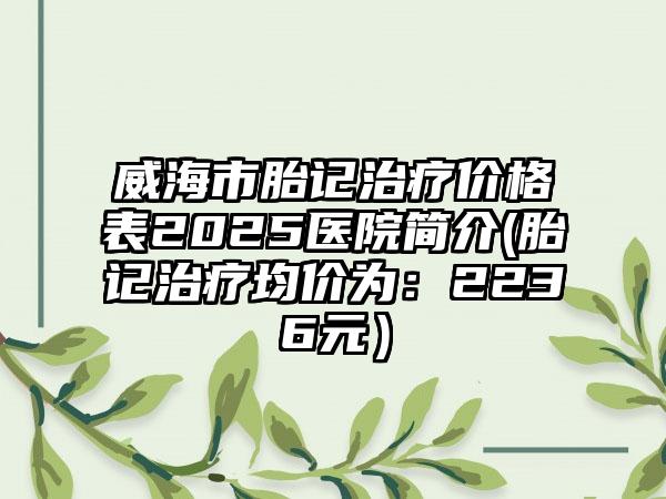 威海市胎记治疗价格表2025医院简介(胎记治疗均价为：2236元）