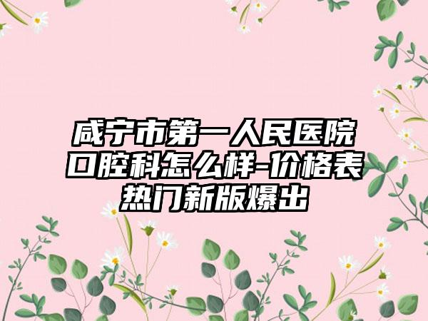 咸宁市第一人民医院口腔科怎么样-价格表热门新版爆出