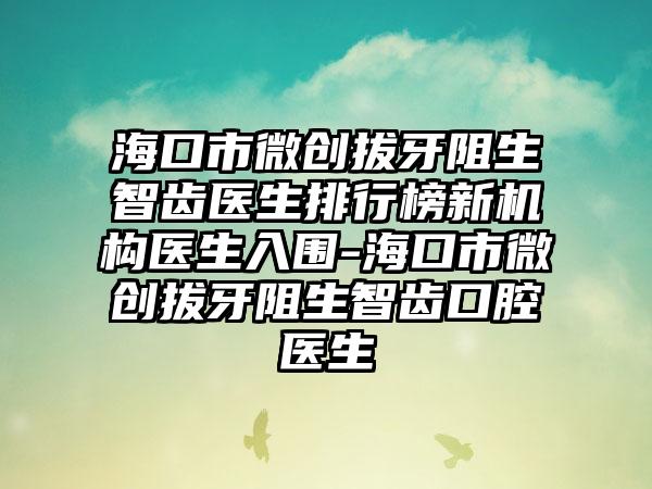 海口市微创拔牙阻生智齿医生排行榜新机构医生入围-海口市微创拔牙阻生智齿口腔医生