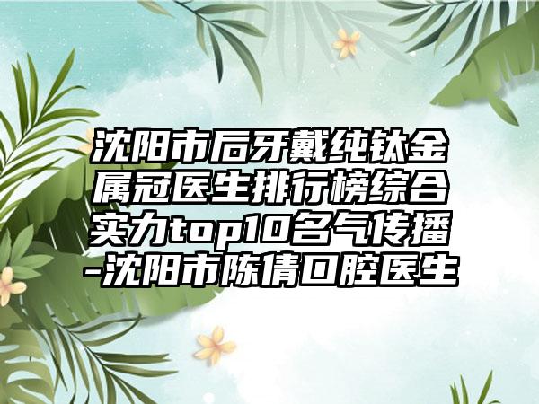 沈阳市后牙戴纯钛金属冠医生排行榜综合实力top10名气传播-沈阳市陈倩口腔医生