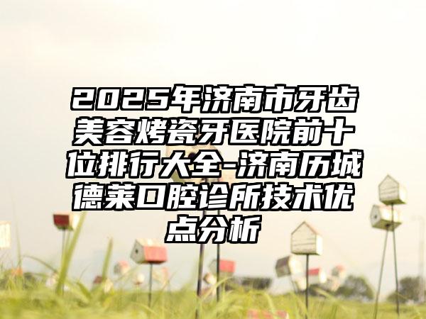 2025年济南市牙齿美容烤瓷牙医院前十位排行大全-济南历城德莱口腔诊所技术优点分析