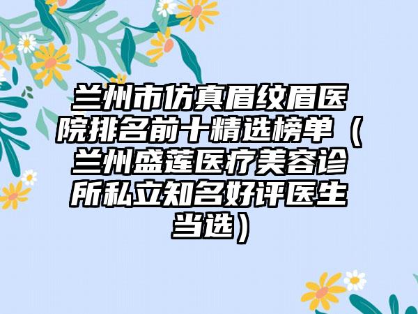 兰州市仿真眉纹眉医院排名前十精选榜单（兰州盛莲医疗美容诊所私立知名好评医生当选）