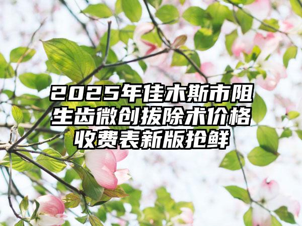 2025年佳木斯市阻生齿微创拔除术价格收费表新版抢鲜