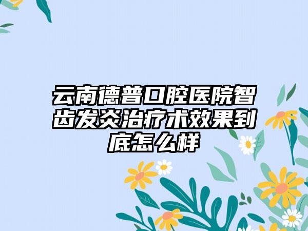 云南德普口腔医院智齿发炎治疗术效果到底怎么样