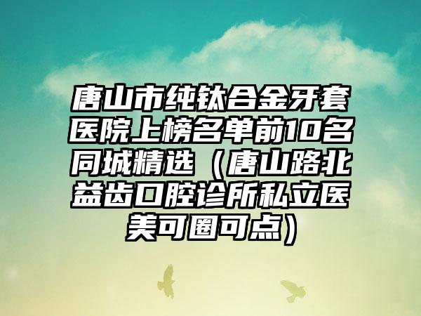 唐山市纯钛合金牙套医院上榜名单前10名同城精选（唐山路北益齿口腔诊所私立医美可圈可点）