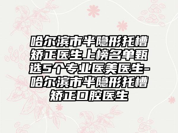 哈尔滨市半隐形托槽矫正医生上榜名单甄选5个专业医美医生-哈尔滨市半隐形托槽矫正口腔医生