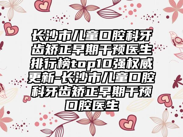 长沙市儿童口腔科牙齿矫正早期干预医生排行榜top10强权威更新-长沙市儿童口腔科牙齿矫正早期干预口腔医生
