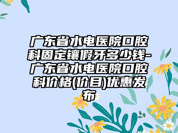 广东省水电医院口腔科固定镶假牙多少钱-广东省水电医院口腔科价格(价目)优惠发布