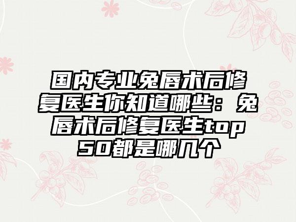 国内专业兔唇术后修复医生你知道哪些：兔唇术后修复医生top50都是哪几个