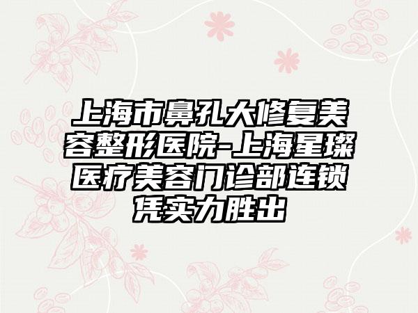 上海市鼻孔大修复美容整形医院-上海星璨医疗美容门诊部连锁凭实力胜出