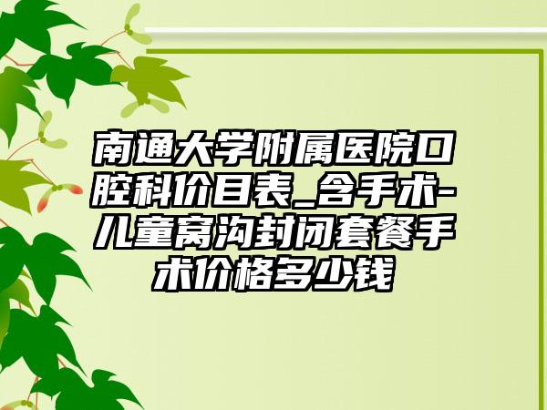 南通大学附属医院口腔科价目表_含手术-儿童窝沟封闭套餐手术价格多少钱