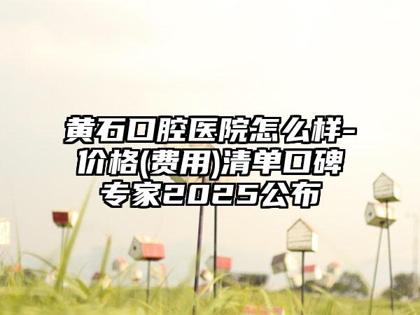黄石口腔医院怎么样-价格(费用)清单口碑专家2025公布