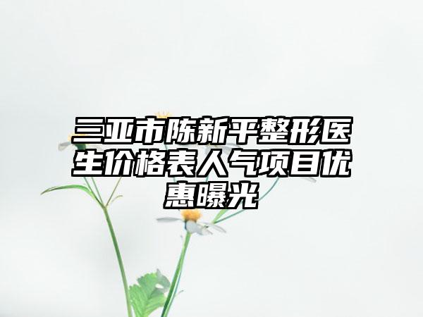 三亚市陈新平整形医生价格表人气项目优惠曝光