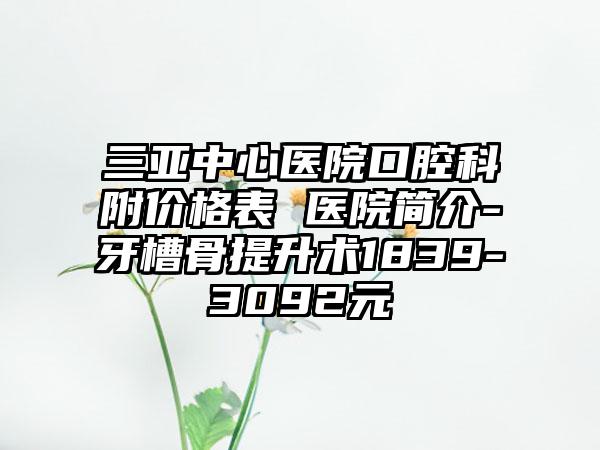 三亚中心医院口腔科附价格表 医院简介-牙槽骨提升术1839-3092元