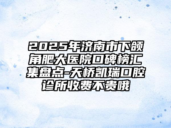 2025年济南市下颌角肥大医院口碑榜汇集盘点-天桥凯瑞口腔诊所收费不贵哦