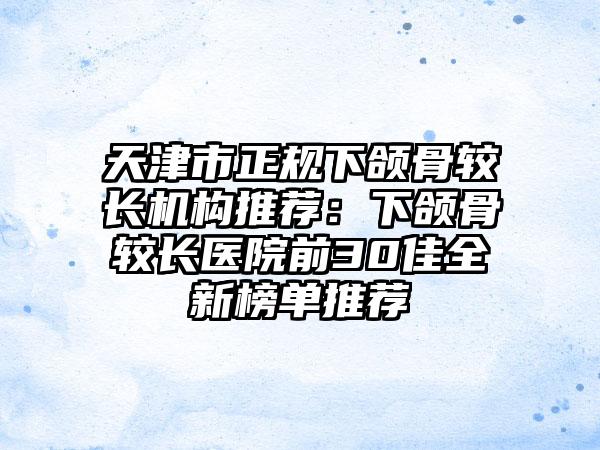 天津市正规下颌骨较长机构推荐：下颌骨较长医院前30佳全新榜单推荐