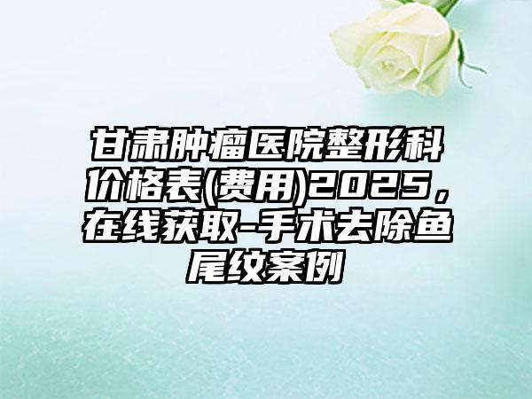 甘肃肿瘤医院整形科价格表(费用)2025，在线获取-手术去除鱼尾纹案例