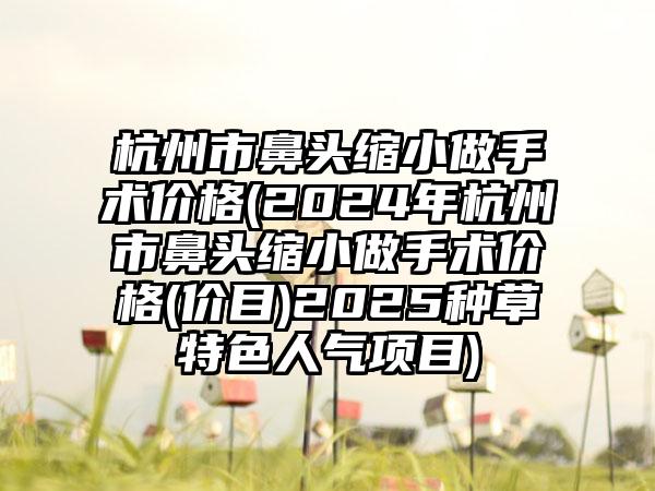 杭州市鼻头缩小做手术价格(2024年杭州市鼻头缩小做手术价格(价目)2025种草特色人气项目)