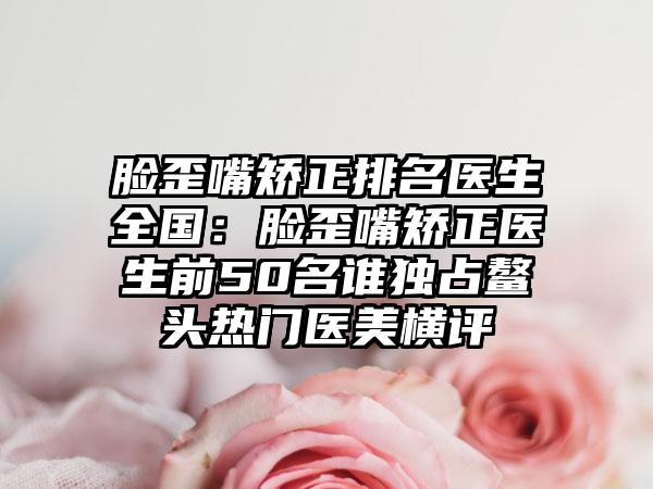 脸歪嘴矫正排名医生全国：脸歪嘴矫正医生前50名谁独占鳌头热门医美横评
