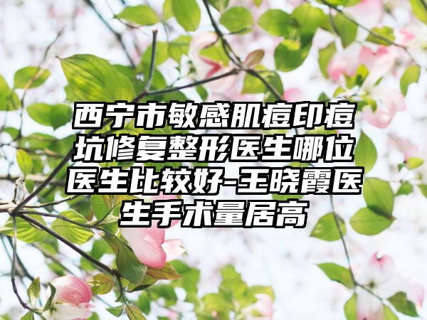 西宁市敏感肌痘印痘坑修复整形医生哪位医生比较好-王晓霞医生手术量居高