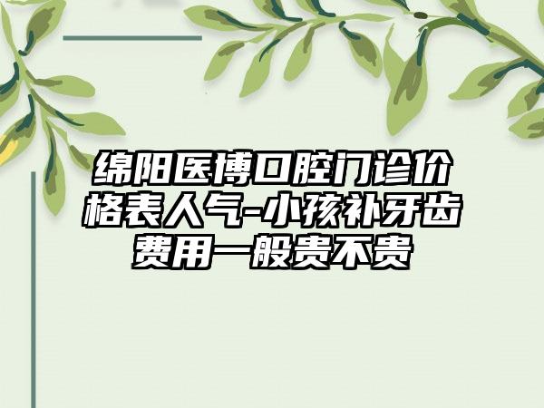 绵阳医博口腔门诊价格表人气-小孩补牙齿费用一般贵不贵
