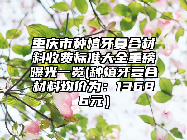 重庆市种植牙复合材料收费标准大全重磅曝光一览(种植牙复合材料均价为：13686元）