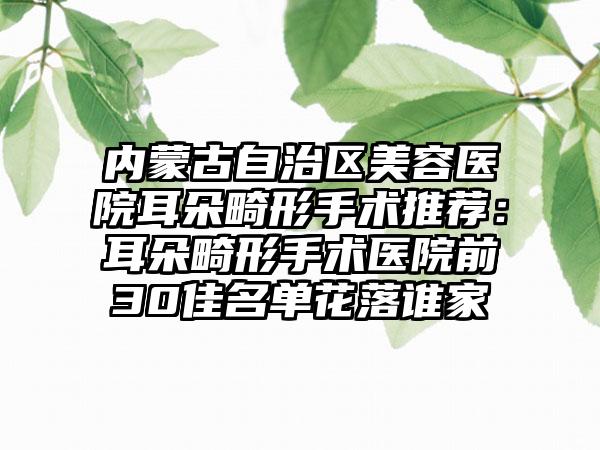 内蒙古自治区美容医院耳朵畸形手术推荐：耳朵畸形手术医院前30佳名单花落谁家