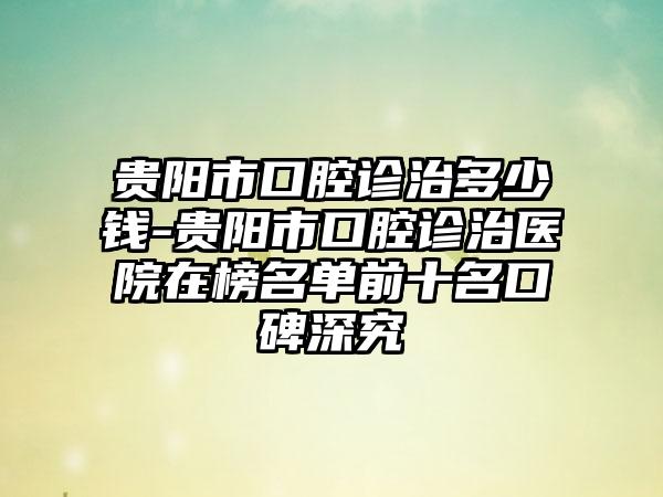 贵阳市口腔诊治多少钱-贵阳市口腔诊治医院在榜名单前十名口碑深究
