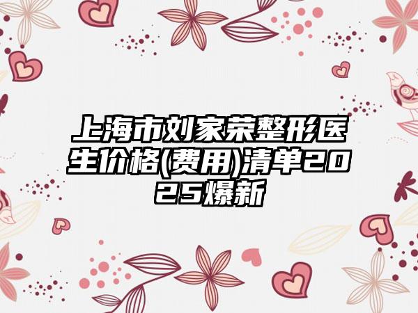 上海市刘家荣整形医生价格(费用)清单2025爆新