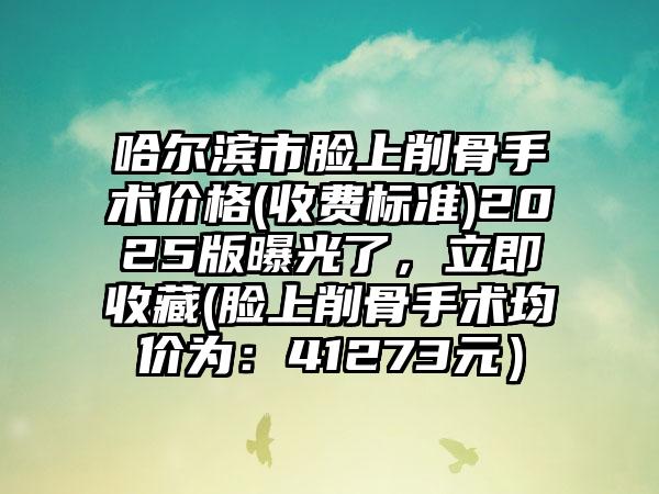 哈尔滨市脸上削骨手术价格(收费标准)2025版曝光了，立即收藏(脸上削骨手术均价为：41273元）
