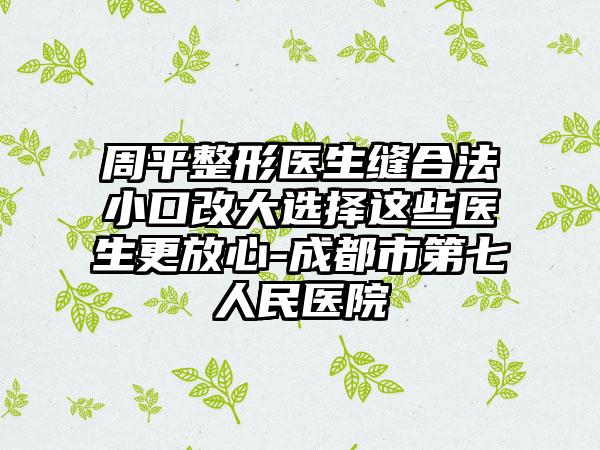 周平整形医生缝合法小口改大选择这些医生更放心-成都市第七人民医院