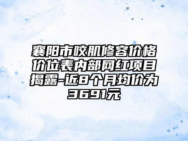 襄阳市咬肌修容价格价位表内部网红项目揭露-近8个月均价为3691元