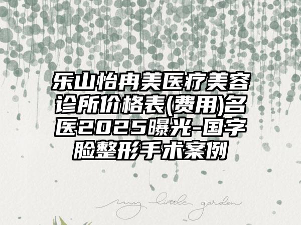 乐山怡冉美医疗美容诊所价格表(费用)名医2025曝光-国字脸整形手术案例