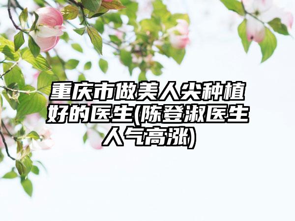 重庆市做美人尖种植好的医生(陈登淑医生人气高涨)