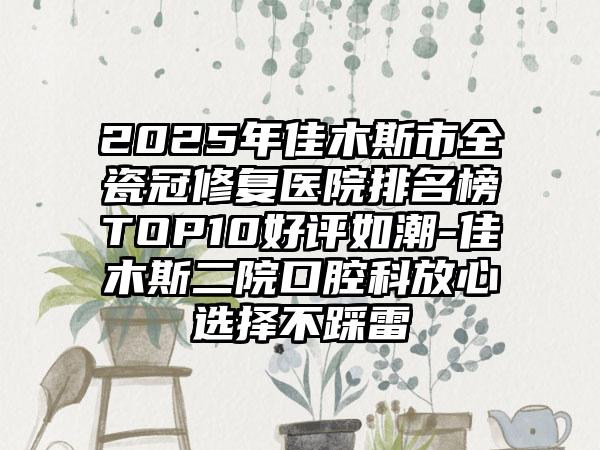 2025年佳木斯市全瓷冠修复医院排名榜TOP10好评如潮-佳木斯二院口腔科放心选择不踩雷