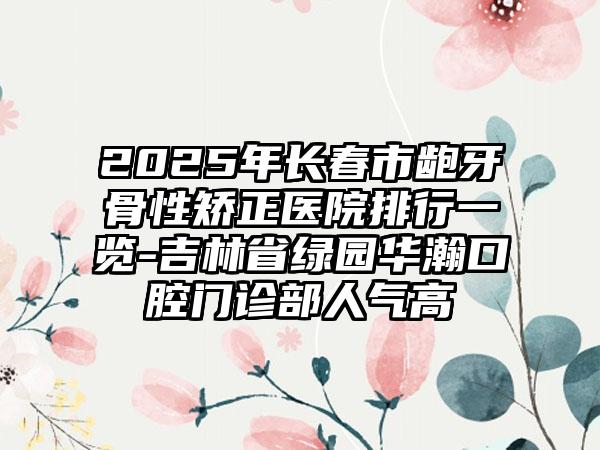 2025年长春市龅牙骨性矫正医院排行一览-吉林省绿园华瀚口腔门诊部人气高