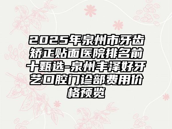 2025年泉州市牙齿矫正贴面医院排名前十甄选-泉州丰泽好牙艺口腔门诊部费用价格预览