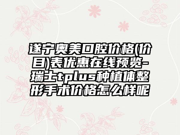 遂宁奥美口腔价格(价目)表优惠在线预览-瑞士tplus种植体整形手术价格怎么样呢